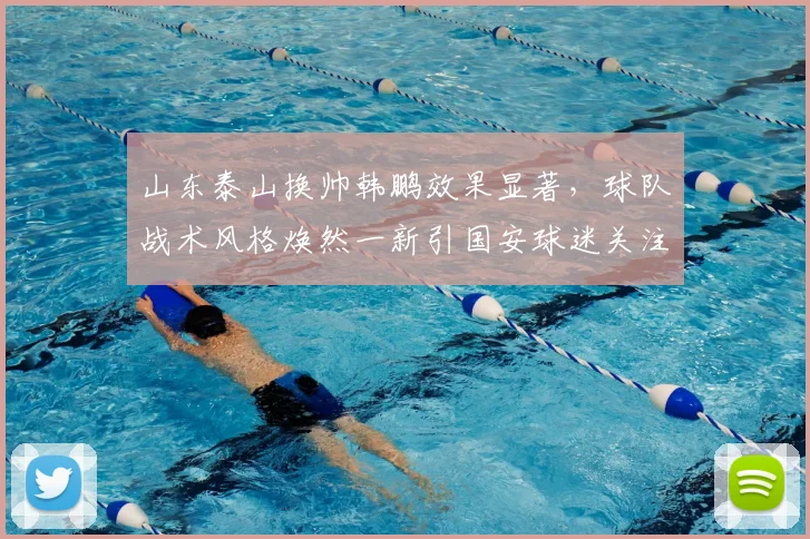 山东泰山换帅韩鹏效果显著，球队战术风格焕然一新引国安球迷关注