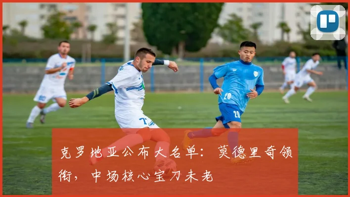 克罗地亚公布大名单：莫德里奇领衔，中场核心宝刀未老