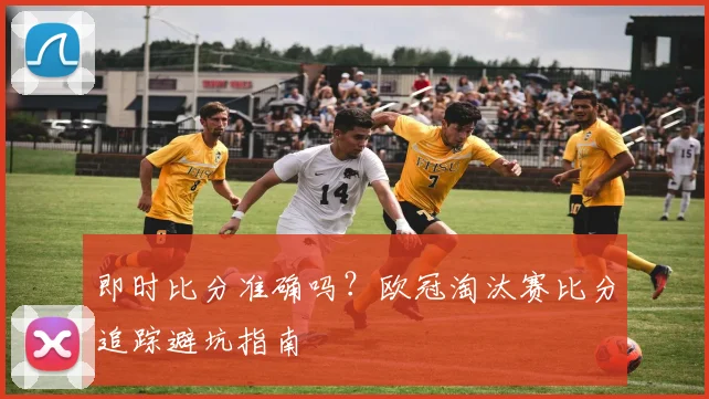 即时比分准确吗？欧冠淘汰赛比分追踪避坑指南