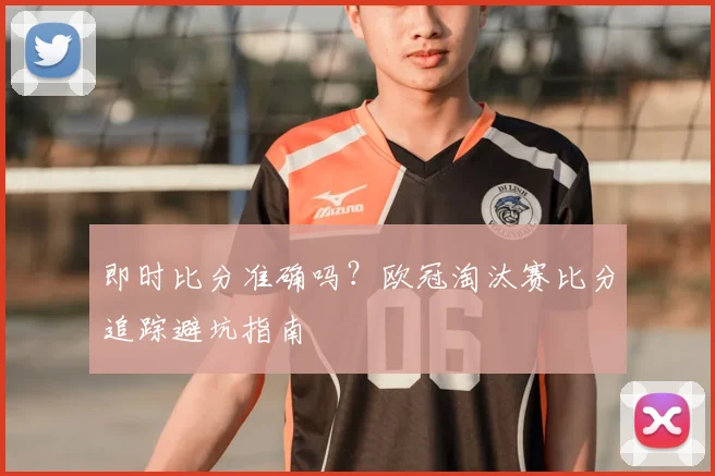 即时比分准确吗？欧冠淘汰赛比分追踪避坑指南