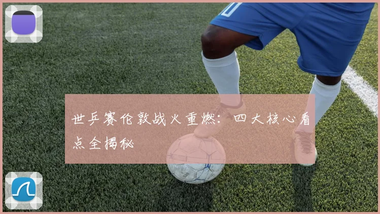 世乒赛伦敦战火重燃：四大核心看点全揭秘
