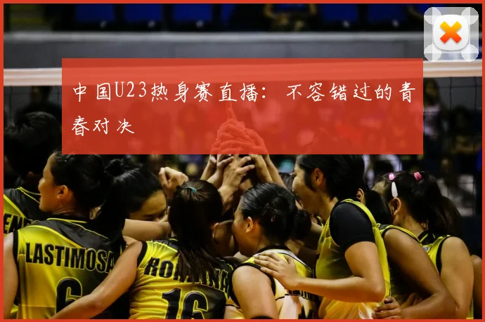 中国U23热身赛直播：不容错过的青春对决