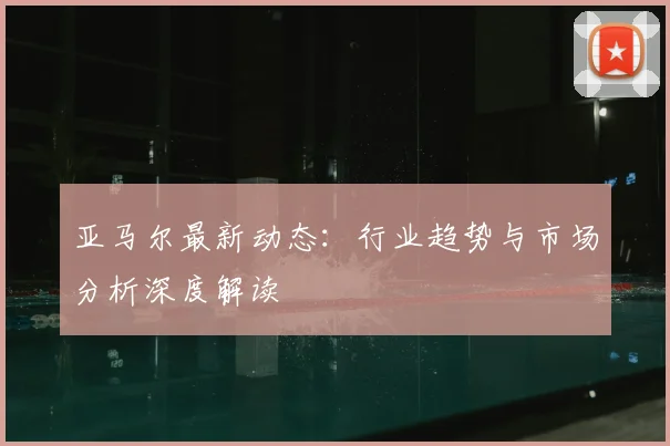 亚马尔最新动态：行业趋势与市场分析深度解读