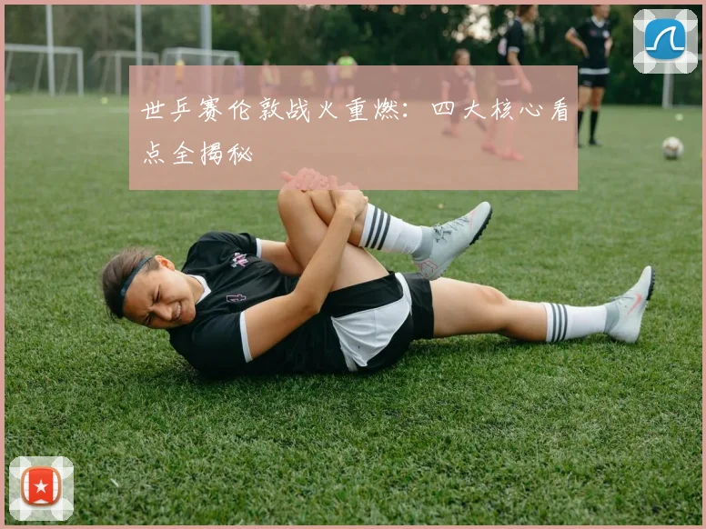 世乒赛伦敦战火重燃：四大核心看点全揭秘