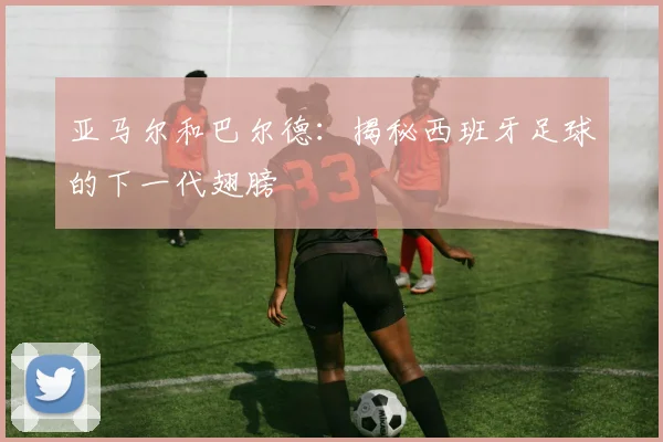 亚马尔和巴尔德:揭秘西班牙足球的下一代翅膀