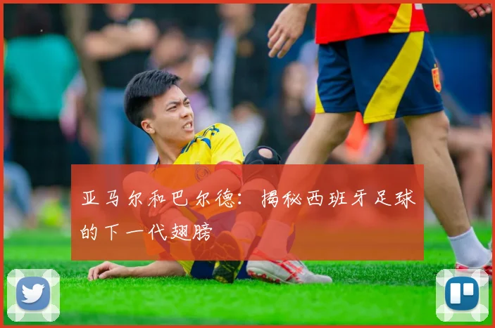 亚马尔和巴尔德：揭秘西班牙足球的下一代翅膀