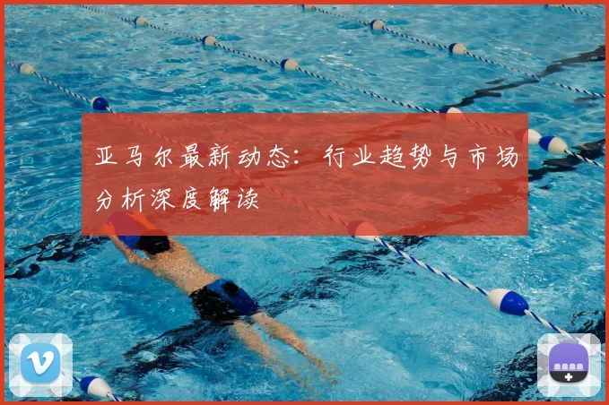亚马尔最新动态：行业趋势与市场分析深度解读